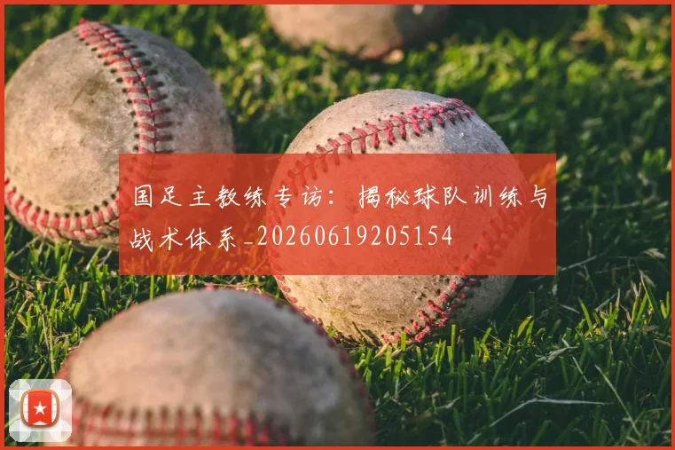 国足主教练专访:揭秘球队训练与战术体系_20260619205154