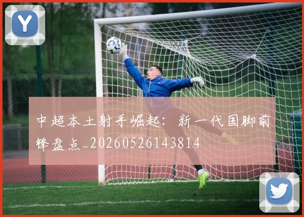 中超本土射手崛起：新一代国脚前锋盘点_20260526143814