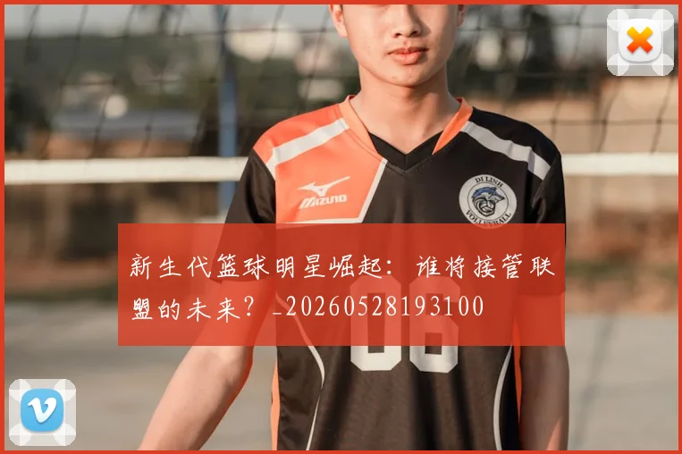 新生代篮球明星崛起：谁将接管联盟的未来？_20260528193100