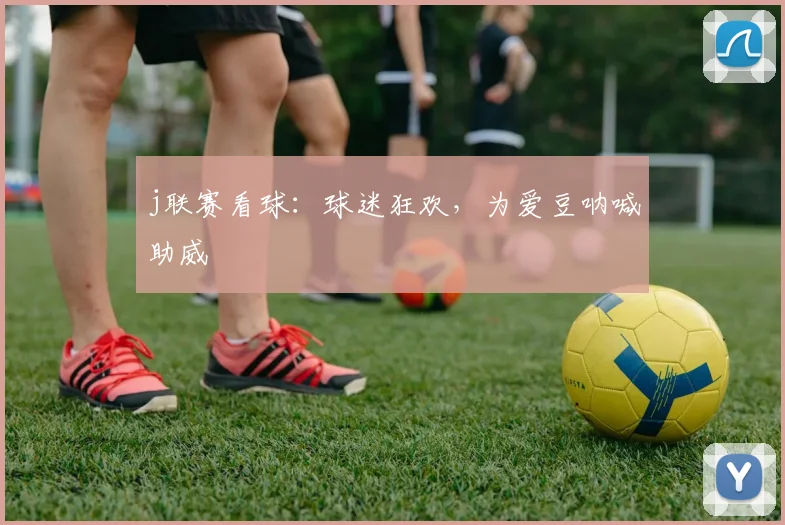 j联赛看球:球迷狂欢,为爱豆呐喊助威