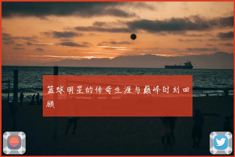 篮球明星的传奇生涯与巅峰时刻回顾