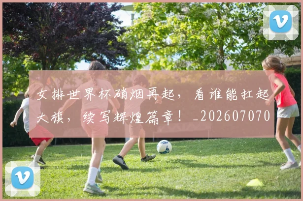 女排世界杯硝烟再起,看谁能扛起大旗,续写辉煌篇章!_20260707022310