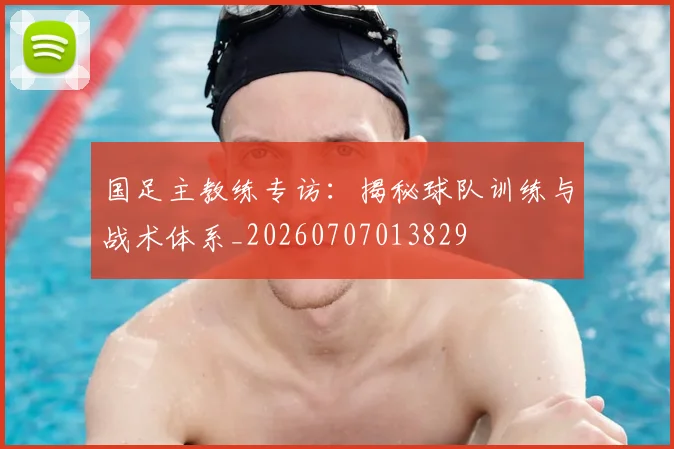 国足主教练专访：揭秘球队训练与战术体系_20260707013829
