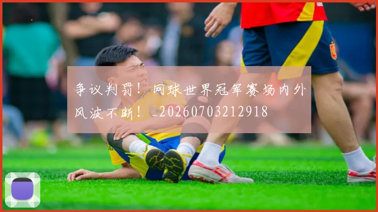 争议判罚!网球世界冠军赛场内外风波不断!_20260703212918