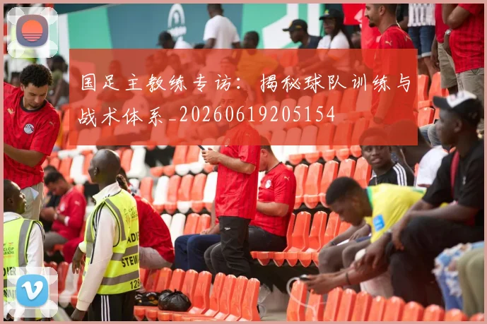国足主教练专访：揭秘球队训练与战术体系_20260619205154