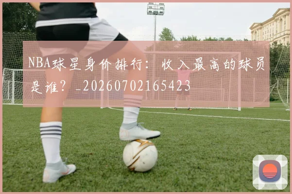 NBA球星身价排行:收入最高的球员是谁?_20260702165423
