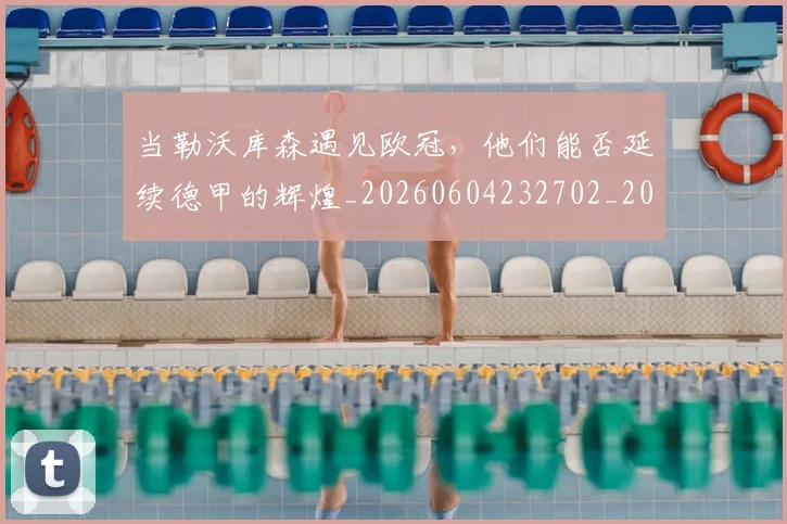 当勒沃库森遇见欧冠，他们能否延续德甲的辉煌_20260604232702_20260707152402