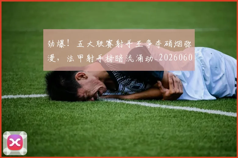 劲爆！五大联赛射手王争夺硝烟弥漫，法甲射手榜暗流涌动_20260602212623