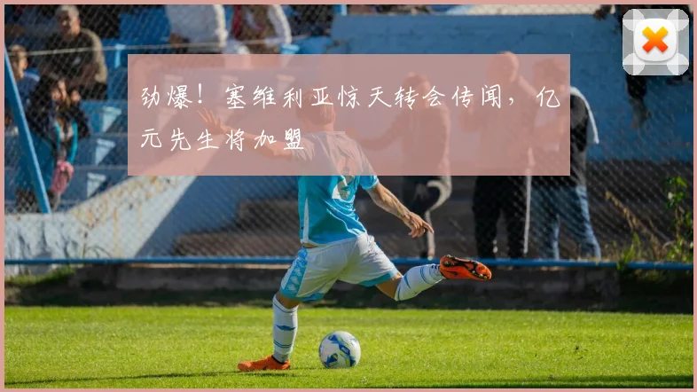 劲爆!塞维利亚惊天转会传闻,亿元先生将加盟